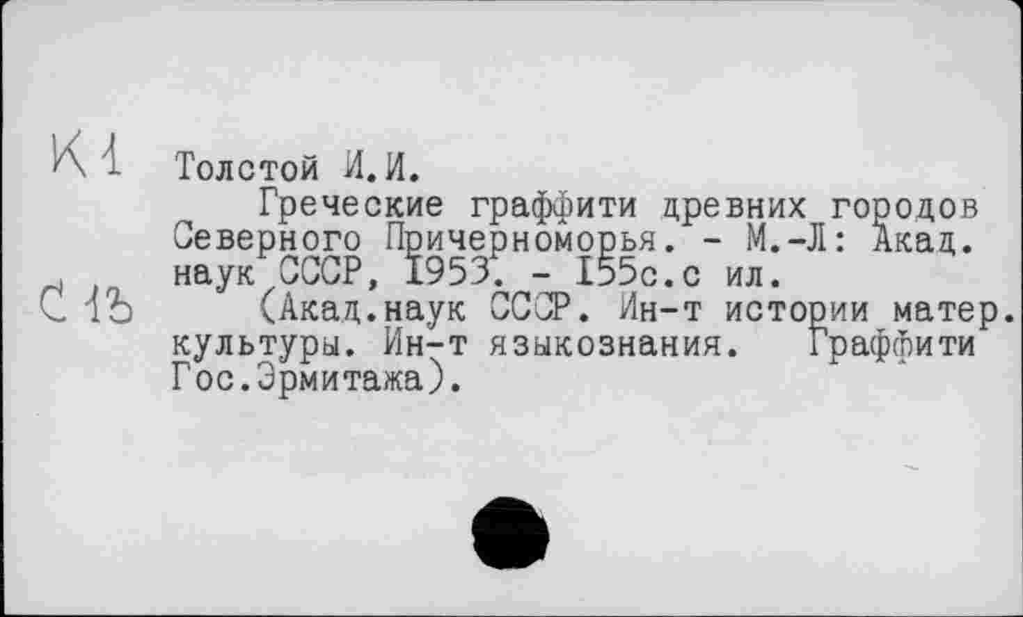 ﻿Толстой И.И.
Греческие граффити древних городов Северного Причерноморья. - М.-Л: Акад, наук СССР, 1953. - 155с.с ил.
(Акад.наук СССР. Ин-т истории матер, культуры. Ин-т языкознания. Граффити Гос.Эрмитажа).